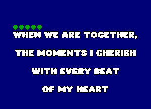 WHEN WE ARE 'I'OGE'I'HER,

?HE MOMENTS I OHERISH
WITH EVERY BEA?
OF MY HEAR?