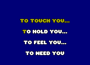 1'0 1000 YOU...
1'0 HOLD YOU...

1'0 FEEL YOU...

1'0 NEED YOU