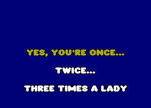 YES, YOU'RE ONCE...

TWICE...
THREE TIMES A LADY