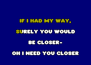 IF I HAD MY WAY,

SURELY YOU WOULD
BE CLOSER-
OH I NEED YOU CLOSER