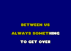 BETWEEN US

ALWAYS SOME'N'IING

1'0 GET OVER