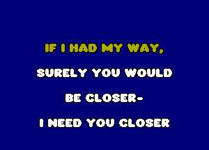 IF I HAD MY WAY,

SURELY YOU WOULD
BE CLOSER-
I NEED YOU CLOSER