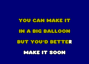 YOU CQN MAKE I?
IN A BIG BALLOON

801' YOU'D BEVTER

MAKE I'l' SOON