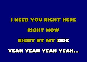 I NEED YOU RIGI'I'I' HERE
RIG? NOW
RIGHT BY MY SIDE

YEAH YEAH YEAH YEAH...