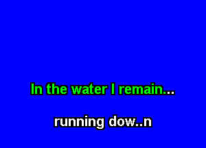 In the water I remain...

running dow..n