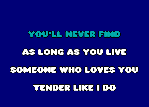 AS LONG AS YOU LIVE

SOMEONE WRO LOVES YOU

TENDER LIKE I DO