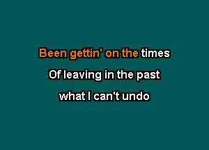 Been gettin' on the times

Ofleaving in the past

what I can't undo