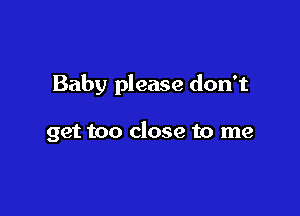 Baby please don't

get too close to me