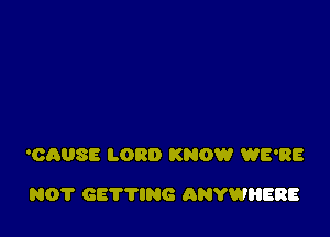 'CAUSE LORD KNOW WE'RE

N0? GETTING ANYWIIERE