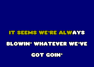 I'l' SEEMS WE'RE ALWRYS

BLOWIN' WHR'I'EVER WE'VE

GOT GOIN'