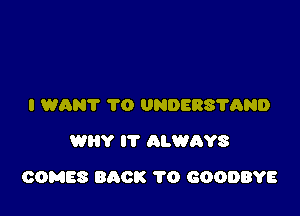 I WANT 1'0 UNDERS'I'QND
WHY IT ALWAYS

COMES BACK 1'0 GOODBYE