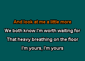 And look at me a little more

We both know I'm worth waiting for

That heavy breathing on the floor

I'm yours, I'm yours