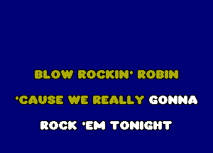 BLOW ROCKIN' ROBIN

'CAUSE WE BEAU)! GONNR

ROCK 'BM TONIC?