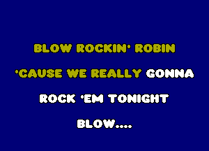 BLOW ROOKIN' ROBIN
'CAUSE WE REALLY GONNA

ROCK 'EM TONIGH?

mom...