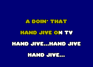 A DOIN' 7H0?
AND JIVE ON 79

HAND JIVE...HAND JIVE

AND JIVE...