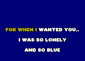 FOR WIIEN I WAN'I'ED YOU

I WAS 30 LONELY

AND 30 BLUE