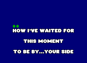 HOW I'VE WAI'I'ED FOR
THIS MOMENT

1'0 BE BY...YOUR SIDE