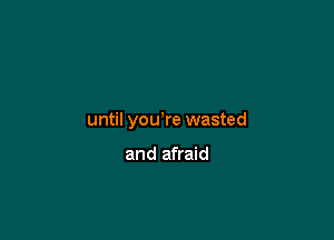 until yowre wasted

and afraid