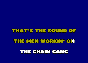 THAT'S THE SOUND OF

7315 MEN WORKIN' ON

THE CHAIN GANG