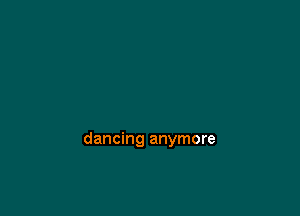 dancing anymore