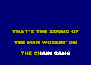 THAT'S THE SOUND OF

7315 MEN WORKIN' ON

THE CHAIN GANG