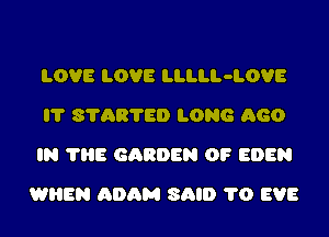 LOVE LOVE LLLLL-LOVE
l? 8?AB?ED LONG 660
IN ?HE GARDEN OF EDEN
WHEN ADAM SAID 1'0 EVE