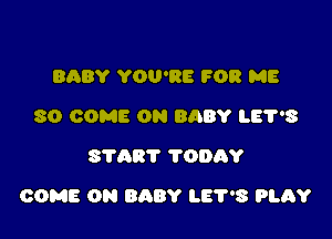 BABY YOU'RE FOR ME
SO COME ON BABY LEPS
START ?ODAY

COME ON BABY LET'S 9L6?