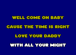 WELL COME ON BABY
CAUSE THE ?IME IS RIGHT
LOVE YOUR DADDY

WI? ALL YOUR MIG?