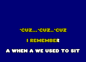 'OUZ...'CUZ..'CUZ
I REMEMBER

A WHEN A WE USED 1'0 SIT