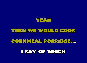 YEA
THEN WE WOULD COOK

CORNMEAL PORRIDGE...

I SAY OP WHICH