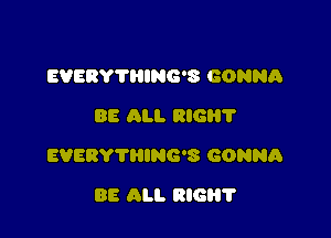 EVEBY'I'HING'S GONNA
88 All. RIG?

EVERYTRING'S GONNA

BE ALI. RIG?