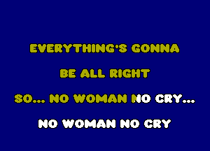 EVEBY'I'HING'S GONNA
88 All. RIG?

80... N0 WOMRN NO CRY...

N0 WOMAN N0 CRY