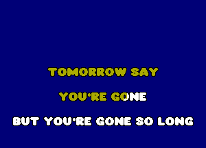 TOMORROW SAY
YOU'RE GONE

BU? YOU'RE GONE SO LONG