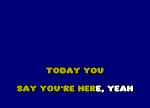 TODAY YOU

SAY YOU'RE HERE, YER