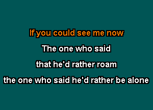 lfyou could see me now

The one who said
that he'd rather roam

the one who said he'd rather be alone