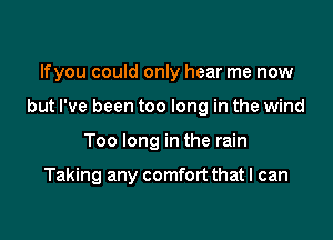 lfyou could only hear me now

but I've been too long in the wind

Too long in the rain

Taking any comfort that I can