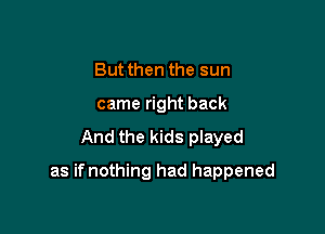 But then the sun
came right back
And the kids played

as ifnothing had happened