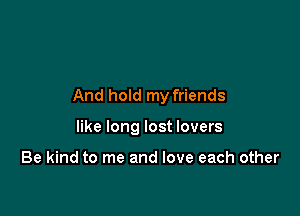And hold my friends

like long lost lovers

Be kind to me and love each other