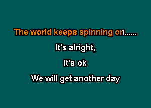 The world keeps spinning on ......
It's alright,
It's ok

We will get another day