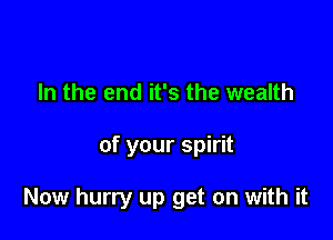 In the end it's the wealth

of your spirit

Now hurry up get on with it