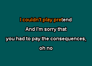 I couldn't play pretend
And I'm sorry that

you had to pay the consequences,

oh no