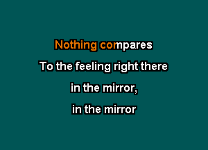 Nothing compares

To the feeling right there

in the mirror,

in the mirror