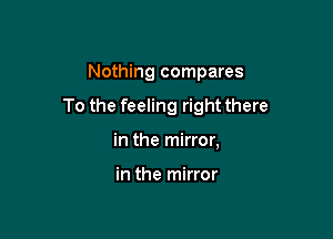 Nothing compares

To the feeling right there

in the mirror,

in the mirror