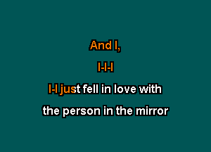 And I,
l-I-I

l-l just fell in love with

the person in the mirror