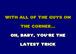 WI? All. OF 1115 GUYS 0N
'I'HE CORNER...

O, BABY, YOU'RE ?HE

LATES'I' TRICK
