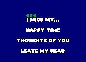 I MISS MY...
HAPPY 'I'IME

?ROUGHTS OP YOU

LEAVE MY HEAD