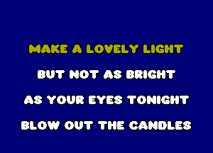 MQKE A LOVELY LIGH?
BUT NOT AS BRIG?
AS YOUR EYES 'I'ONIGH'I'

BLOW OUT THE CANDLES