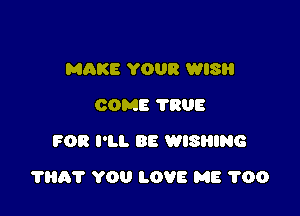 MAKE YOUR WISH
COME TRUE
FOR I'LL BE WISRING

1115? YOU LOVE ME 1'00