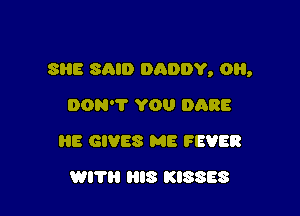 SRE SAID DADDY, OH,

DON'T YOU DARE
HE GIVES ME FEVER
WITH HIS KISSES
