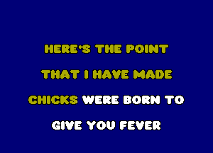 HERE'S THE POIN'I'
'I'Ilh'l' I HAVE MADE

CHICKS WERE BORN 1'0

GIVE YOU FEVER